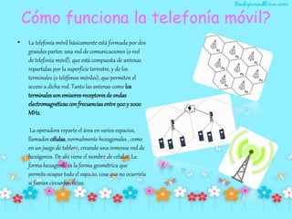 Cómo funciona la telefonía móvil?
• La telefonía móvil básicamente está formada por dos
grandes partes: una red de comunicaciones (o red
de telefonía móvil), que está compuesta de antenas
repartidas por la superficie terrestre, y de los
terminales (o teléfonos móviles), que permiten el
acceso a dicha red. Tanto las antenas como los
terminales sonemisores-receptoresde ondas
electromagnéticas con frecuenciasentre 900y 2000
MHz.
La operadora reparte el área en varios espacios,
llamados células, normalmente hexagonales , como
en un juego de tablero, creando una inmensa red de
hexágonos. De ahí viene el nombre de celular. La
forma hexagonal es la forma geométrica que
permite ocupar todo el espacio, cosa que no ocurriría
si fueran circunferencias.
 