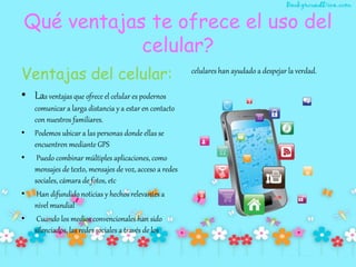 Qué ventajas te ofrece el uso del
celular?
Ventajas del celular:
• Las ventajas que ofrece el celular es podernos
comunicar a larga distancia y a estar en contacto
con nuestros familiares.
• Podemos ubicar a las personas donde ellas se
encuentren mediante GPS
• Puedo combinar múltiples aplicaciones, como
mensajes de texto, mensajes de voz, acceso a redes
sociales, cámara de fotos, etc
• Han difundido noticias y hechos relevantes a
nivel mundial
• Cuando los medios convencionales han sido
silenciados, las redes sociales a través de los
celulares han ayudado a despejar la verdad.
 