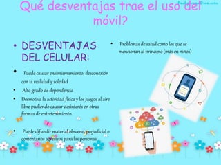 Qué desventajas trae el uso del
móvil?
• DESVENTAJAS
DEL CELULAR:
• Puede causar ensimismamiento, desconexión
con la realidad y soledad
• Alto grado de dependencia
• Desmotiva la actividad física y los juegos al aire
libre pudiendo causar desinterés en otras
formas de entretenimiento.
• Puede difundir material obsceno, perjudicial o
comentarios agresivos para las personas.
• Problemas de salud como los que se
mencionan al principio (más en niños)
 