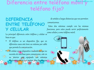 Diferencia entre teléfono móvil y
teléfono fijo?
DIFERENCIA
ENTRE TELÉFONO
Y CELULAR
La principal diferencia entre teléfono y celular se
basa en que:
• El teléfono es un dispositivo fijo, que en
diferentes casos este tiene un sistema por cable
que permite la comunicación.
• El celular es un dispositivo inalámbrico que no
necesita de una base para comunicarse, este en
su interior está equipado con sistemas
electromagnéticos que emiten altas frecuencias
de señales a largas distancias que nos permiten
comunicarnos.
Estos dos sistemas cumple con las mismas
funciones, pero estos puede servir perfectamente
como celular y como teléfono móvil.
 