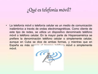 ¿Qué es telefonía móvil?
• La telefonía móvil o telefonía celular es un medio de comunicación
inalámbrico a través de ondas electromagnéticas. Como cliente de
este tipo de redes, se utiliza un dispositivo denominado teléfono
móvil o teléfono celular. En la mayor parte de Hispanoamérica se
prefiere la denominación teléfono celular o simplemente celular,
aunque en Cuba se dice de ambas formas, y mientras que en
España es más común el término teléfono móvil o simplemente
móvil.
 