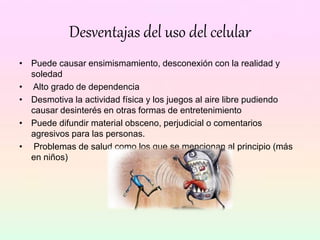 Desventajas del uso del celular
• Puede causar ensimismamiento, desconexión con la realidad y
soledad
• Alto grado de dependencia
• Desmotiva la actividad física y los juegos al aire libre pudiendo
causar desinterés en otras formas de entretenimiento
• Puede difundir material obsceno, perjudicial o comentarios
agresivos para las personas.
• Problemas de salud como los que se mencionan al principio (más
en niños)
 