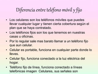Diferencia entre teléfono móvil y fijo
• Los celulares son los teléfonos móviles que puedes
llevar cualquier lugar y tienen cierta cobertura según el
plan que se haya contratado.
• Los teléfonos fijos son los que tenemos en nuestras
casas u oficinas.
• Por lo regular sale mas barato llamar a un teléfono fijo
que aun celular.
• Celular es portable, funciona en cualquier parte donde lo
lleves.
• Celular fijo, funciona conectado a la luz eléctrica del
hogar.
• Teléfono fijo de línea, funciona conectado a líneas
telefónicas imagen Celulares, sus señales son
 
