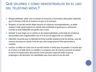 QUÉ VALORES Y CÓMO DEMOSTRARLOS EN EL USO
DEL TELÉFONO MÓVIL?
 Responsabilidad: saber usar el celular en horarios y momentos adecuados sabiendo
que el tiempo rinde de la manera en que tu lo manejes.
 Respeto: el uso del celular debe hacerse en espacios correspondientes, se debe
respetar todo aquel espacio en donde este prohibido al igual que su utilización
cuando se esta hablando con gente cara a cara.
 Verdad: lo que hagas en tu celular es de responsabilidad y ante todo de verdad ya
que puedes estar engañándote con el m al uso de alguna de sus utilidades.
 Libertad: recuerda que tu libertad termina cuando empieza la de los demás, usas de
manera correcta en celular hará de que este tenga buenos fines personales y
sociales.
 Justicia: se debe ser justo con el uso del celular ni tanto que no puedas ni mucho que
te arrimes a el todo tiene su medida y su espacio usar de manera correcta el celular
es darse el espacio para descubrirte como persona capaz de todo lo que te
propongas y de descubrir las habilidades que tiene para el uso de este.
 