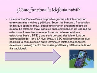 ¿Cómo funciona la telefonía móvil?
• La comunicación telefónica es posible gracias a la interconexión
entre centrales móviles y públicas. Según las bandas o frecuencias
en las que opera el móvil, podrá funcionar en una parte u otra del
mundo. La telefonía móvil consiste en la combinación de una red de
estaciones transmisoras o receptoras de radio (repetidores,
estaciones base o BTS) y una serie de centrales telefónicas de
conmutación de 1.er y 5.º nivel (MSC y BSC respectivamente), que
posibilita la comunicación entre terminales telefónicos portátiles
(teléfonos móviles) o entre terminales portátiles y teléfonos de la red
fija tradicional.
 