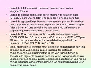 • La red de telefonía móvil, debemos entenderla en varios
«segmentos». 4​
• La red de acceso compuesta por la antena y la estación base
(BTS/BSC para 2G, nodoB/RNC para 3G y e-nodoB para 4G)
• La red de agregación (o Backhaul) compuesta por los dispositivos
que componen lo que se suele implantar por medio de tecnologías
"Metro Ethernet" que en definitiva van sumando tráfico hacia el
segmento que mencionamos a continuación.
• La red de Core, que es el núcleo de esta red (compuesta por
SGSN, GGSN en 3G para datos y MSC para voz - MME, sGW para
4G - A su vez por los elementos de validación y perfilado de
usuarios: HLR o HSS, VLR, AuC y EiR)
• En su operación, el teléfono móvil establece comunicación con una
estación base y, a medida que se traslada, los sistemas
computacionales que administran la red van transmitiendo la
llamada a la siguiente estación base de forma transparente para el
usuario. Por eso se dice que las estaciones base forman una red de
celdas, sirviendo cada estación base a los equipos móviles que se
encuentran en su celda.
 