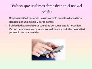 Valores que podemos demostrar en el uso del
celular
• Responsabilidad haciendo un uso correcto de estos dispositivos.
• Respeto por uno mismo y por lo demás.
• Solidaridad para colaborar con otras personas que lo necesiten.
• Verdad demostrando como somos realmente y no tratar de ocultarlo
por medio de una pantalla.
 
