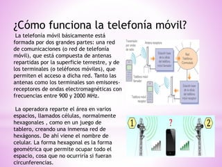 ¿Cómo funciona la telefonía móvil?
La telefonía móvil básicamente está
formada por dos grandes partes: una red
de comunicaciones (o red de telefonía
móvil), que está compuesta de antenas
repartidas por la superficie terrestre, y de
los terminales (o teléfonos móviles), que
permiten el acceso a dicha red. Tanto las
antenas como los terminales son emisores-
receptores de ondas electromagnéticas con
frecuencias entre 900 y 2000 MHz.
La operadora reparte el área en varios
espacios, llamados células, normalmente
hexagonales , como en un juego de
tablero, creando una inmensa red de
hexágonos. De ahí viene el nombre de
celular. La forma hexagonal es la forma
geométrica que permite ocupar todo el
espacio, cosa que no ocurriría si fueran
circunferencias.
 