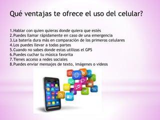 Qué ventajas te ofrece el uso del celular?
1.Hablar con quien quieras donde quiera que estés
2.Puedes llamar rápidamente en caso de una emergencia
3.La batería dura más en comparación de los primeros celulares
4.Los puedes llevar a todas partes
5.Cuando no sabes donde estas utilizas el GPS
6.Puedes cuchar tu música favorita
7.Tienes acceso a redes sociales
8.Puedes enviar mensajes de texto, imágenes o videos
 