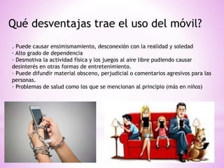 Qué desventajas trae el uso del móvil?
. Puede causar ensimismamiento, desconexión con la realidad y soledad
· Alto grado de dependencia
· Desmotiva la actividad física y los juegos al aire libre pudiendo causar
desinterés en otras formas de entretenimiento.
· Puede difundir material obsceno, perjudicial o comentarios agresivos para las
personas.
· Problemas de salud como los que se mencionan al principio (más en niños)
 