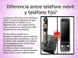 Diferencia entre teléfono móvil
y teléfono fijo?
La principal diferencia entre teléfono y
celular se basa sencillamente en que,
primeramente el teléfono es un
dispositivo fijo, en la mayoría de los
casos cuenta con un sistema por cable
que permite la comunicación.
Por otro lado el celular es un
dispositivo inalámbrico que no necesita
de una base para comunicarse, este en
su interior está equipado con sistemas
electromagnéticos que emiten altas
frecuencias de señales.
El teléfono-celular cumple las dos
funciones, puede servir perfectamente
como celular y como teléfono móvil.
 