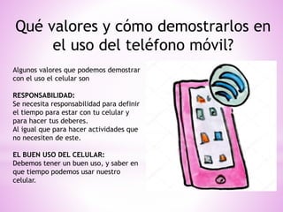 Qué valores y cómo demostrarlos en
el uso del teléfono móvil?
Algunos valores que podemos demostrar
con el uso el celular son
RESPONSABILIDAD:
Se necesita responsabilidad para definir
el tiempo para estar con tu celular y
para hacer tus deberes.
Al igual que para hacer actividades que
no necesiten de este.
EL BUEN USO DEL CELULAR:
Debemos tener un buen uso, y saber en
que tiempo podemos usar nuestro
celular.
 