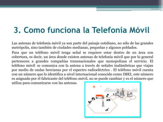 Las antenas de telefonía móvil ya son parte del paisaje cotidiano, no sólo de las grandes
metrópolis, sino también de ciudades medianas, pequeñas y algunos poblados.
Para que un teléfono móvil tenga señal se requiere estar dentro de un área con
cobertura, es decir, un área donde existen antenas de telefonía móvil que por lo general
pertenecen a grandes compañías transnacionales que monopolizan el servicio. El
teléfono móvil se comunica con la antena a través de señales inalámbricas que viajan
por medio de ondas hercianas por el espectro radioeléctrico . El teléfono móvil cuenta
con un número que lo identifica a nivel internacional conocido como IMEI, este número
es asignado por el fabricante del teléfono móvil, no se puede cambiar y es el número que
utiliza para comunicarse con las antenas.
 