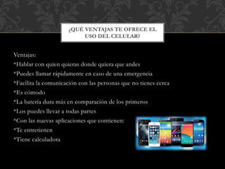 Ventajas:
*Hablar con quien quieras donde quiera que andes
*Puedes llamar rápidamente en caso de una emergencia
*Facilita la comunicación con las personas que no tienes cerca
*Es cómodo
*La batería dura más en comparación de los primeros
*Los puedes llevar a todas partes
*Con las nuevas aplicaciones que contienen:
*Te entretienen
*Tiene calculadora
¿QUÉ VENTAJAS TE OFRECE EL
USO DEL CELULAR?
 