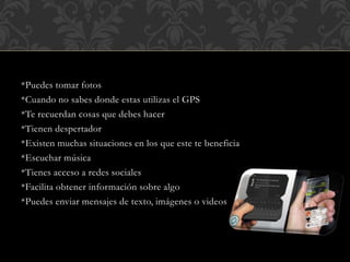 *Puedes tomar fotos
*Cuando no sabes donde estas utilizas el GPS
*Te recuerdan cosas que debes hacer
*Tienen despertador
*Existen muchas situaciones en los que este te beneficia
*Escuchar música
*Tienes acceso a redes sociales
*Facilita obtener información sobre algo
*Puedes enviar mensajes de texto, imágenes o videos
 