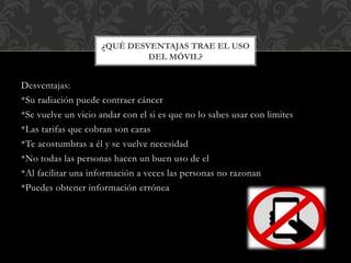 Desventajas:
*Su radiación puede contraer cáncer
*Se vuelve un vicio andar con el si es que no lo sabes usar con limites
*Las tarifas que cobran son caras
*Te acostumbras a él y se vuelve necesidad
*No todas las personas hacen un buen uso de el
*Al facilitar una información a veces las personas no razonan
*Puedes obtener información errónea
¿QUÉ DESVENTAJAS TRAE EL USO
DEL MÓVIL?
 