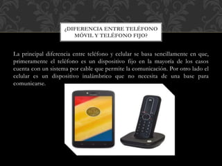 La principal diferencia entre teléfono y celular se basa sencillamente en que,
primeramente el teléfono es un dispositivo fijo en la mayoría de los casos
cuenta con un sistema por cable que permite la comunicación. Por otro lado el
celular es un dispositivo inalámbrico que no necesita de una base para
comunicarse.
¿DIFERENCIA ENTRE TELÉFONO
MÓVIL Y TELÉFONO FIJO?
 