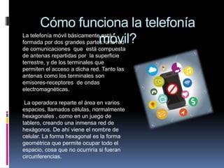 Cómo funciona la telefonía
móvil?La telefonía móvil básicamente está
formada por dos grandes partes: una red
de comunicaciones que está compuesta
de antenas repartidas por la superficie
terrestre, y de los terminales que
permiten el acceso a dicha red. Tanto las
antenas como los terminales son
emisores-receptores de ondas
electromagnéticas.
La operadora reparte el área en varios
espacios, llamados células, normalmente
hexagonales , como en un juego de
tablero, creando una inmensa red de
hexágonos. De ahí viene el nombre de
celular. La forma hexagonal es la forma
geométrica que permite ocupar todo el
espacio, cosa que no ocurriría si fueran
circunferencias.
 