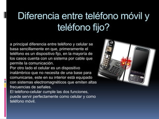 Diferencia entre teléfono móvil y
teléfono fijo?
a principal diferencia entre teléfono y celular se
basa sencillamente en que, primeramente el
teléfono es un dispositivo fijo, en la mayoría de
los casos cuenta con un sistema por cable que
permite la comunicación.
Por otro lado el celular es un dispositivo
inalámbrico que no necesita de una base para
comunicarse, este en su interior está equipado
con sistemas electromagnéticos que emiten altas
frecuencias de señales.
El teléfono-celular cumple las dos funciones,
puede servir perfectamente como celular y como
teléfono móvil.
 