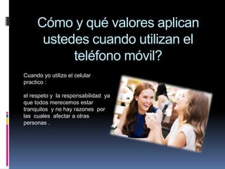 Cómo y qué valores aplican
ustedes cuando utilizan el
teléfono móvil?
Cuando yo utilizo el celular
practico :
el respeto y la responsabilidad ya
que todos merecemos estar
tranquilos y no hay razones por
las cuales afectar a otras
personas .
 