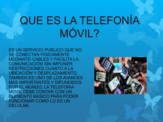 QUE ES LA TELEFONÍA
MÓVIL?
ES UN SERVICIO PUBLICO QUE NO
SE CONECTAN FÍSICAMENTE
MEDIANTE CABLES Y FACILITA LA
COMUNICACIÓN SIN IMPONER
RESTRICCIONES CUANTO A LA
UBICACIÓN Y DESPLAZAMIENTO,
TAMBIEN ES UNO DE LOS AVANCES
MAS IMPORTANTES Y DIFUNDIDOS
POR EL MUNDO, LA TELEFONIA
MOVIL DEBE CONTAR CON UN
ELEMENTO BASICO PARA PODER
FUNCIONAR COMO LO ES UN
CELULAR.
 