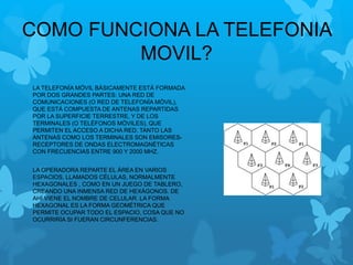 COMO FUNCIONA LA TELEFONIA
MOVIL?
LA TELEFONÍA MÓVIL BÁSICAMENTE ESTÁ FORMADA
POR DOS GRANDES PARTES: UNA RED DE
COMUNICACIONES (O RED DE TELEFONÍA MÓVIL),
QUE ESTÁ COMPUESTA DE ANTENAS REPARTIDAS
POR LA SUPERFICIE TERRESTRE, Y DE LOS
TERMINALES (O TELÉFONOS MÓVILES), QUE
PERMITEN EL ACCESO A DICHA RED. TANTO LAS
ANTENAS COMO LOS TERMINALES SON EMISORES-
RECEPTORES DE ONDAS ELECTROMAGNÉTICAS
CON FRECUENCIAS ENTRE 900 Y 2000 MHZ.
LA OPERADORA REPARTE EL ÁREA EN VARIOS
ESPACIOS, LLAMADOS CÉLULAS, NORMALMENTE
HEXAGONALES , COMO EN UN JUEGO DE TABLERO,
CREANDO UNA INMENSA RED DE HEXÁGONOS. DE
AHÍ VIENE EL NOMBRE DE CELULAR. LA FORMA
HEXAGONAL ES LA FORMA GEOMÉTRICA QUE
PERMITE OCUPAR TODO EL ESPACIO, COSA QUE NO
OCURRIRÍA SI FUERAN CIRCUNFERENCIAS.
 