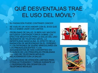 QUÉ DESVENTAJAS TRAE
EL USO DEL MÓVIL?
o SU RADIACIÓN PUEDE CONTRAER CÁNCER
o SE VUELVE UN VICIO ANDAR CON EL SI ES QUE
NO LO SABES USAR CON LIMITES
o PROBLEMAS DE SALUD: SI BIEN HAY MUCHOS
ESTUDIOS CONTRADICTORIOS SOBRE LOS
EFECTOS NEGATIVOS PARA LA SALUD DEL USO
INCESANTE DE TELÉFONO MÓVIL, LA
INFERTILIDAD MASCULINA, EL EFECTO DE LA
RADIACIÓN DE MICROONDAS EN EL CEREBRO
Y LOS PATRONES DE SUEÑO IRREGULARES EN
LOS PREADOLESCENTES Y LOS
ADOLESCENTES SE HAN CONVERTIDO EN
ALGUNOS DE LOS PRINCIPALES PROBLEMAS
DEL USO DE TELÉFONOS MÓVILES
RELACIONADOS CON LA SALUD.
o LA CAPACIDAD DE ATENCIÓN LIMITADA PARA
OTRAS ACTIVIDADES Y TAREAS DURANTE LA
CONVERSACIÓN SIN CESAR EN LOS
TELÉFONOS MÓVILES
 