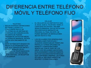 DIFERENCIA ENTRE TELÉFONO
MÓVIL Y TELÉFONO FIJO
CELULAR
o EL CELULAR ES UN DISPOSITIVO QUE,
AL IGUAL QUE EL TELÉFONO TIENE LA
CAPACIDAD DE ENVIAR Y RECIBIR
SEÑALES BINARIAS, ESTOS DATOS SON
DECODIFICADOS MEDIANTE UN
PROCESO, AL FINAL DE ESTE, SE
PUEDE OBTENER UN MENSAJE BIEN
SEA EN TEXTO O VOZ.
o LOS CELULARES POR GENERALIDAD
TIENDEN A SER PORTÁTILES Y
ALGUNOS CASOS SUELEN TENER UNA
PANTALLA Y OTRAS OPCIONES DE
MANEJO Y CONFIGURACIONES
SENCILLAS. CON EL PASO DE LOS
AÑOS, LOS CELULARES HAN ESTADO
EVOLUCIONANDO CONSTANTEMENTE,
EN LA ACTUALIDAD EXISTEN MÓVILES
QUE CONTIENEN CÁMARAS, LECTORES
DE HUELLA, RECONOCIMIENTO DE
ROSTRO Y OTRAS FUNCIONES.
TELEFONO
o SEGÚN DIVERSAS DEFINICIONES
SE PUEDE LLEGAR A LA
CONCLUSIÓN QUE EL UN
TELÉFONO ES UN SISTEMA NO
COMPLEJO DE COMUNICACIÓN,
MEDIANTE SE PUEDEN
TRANSMITIR DATOS POR MEDIO
DE CIFRADOS BINARIOS, DICHOS
DATOS SON ÚNICAMENTE DE
VOZ.
o ESTE SISTEMA ESTÁ BASADO EN
PIEZAS ELECTROMAGNÉTICAS
QUE SON CAPACES DE EMITIR Y
RECIBIR SEÑALES, EN SU
MAYORÍA LOS TELÉFONOS ESTÁ
EQUIPADOS CON UNA BOCINA,
UN MICRÓFONO, UN RECEPTOR
Y UN EMISOR.
 