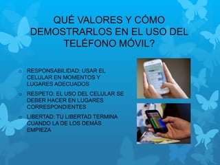 QUÉ VALORES Y CÓMO
DEMOSTRARLOS EN EL USO DEL
TELÉFONO MÓVIL?
o RESPONSABILIDAD: USAR EL
CELULAR EN MOMENTOS Y
LUGARES ADECUADOS
o RESPETO: EL USO DEL CELULAR SE
DEBER HACER EN LUGARES
CORRESPONDIENTES
o LIBERTAD: TU LIBERTAD TERMINA
CUANDO LA DE LOS DEMÁS
EMPIEZA
 