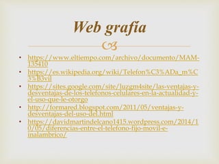 
• https://www.eltiempo.com/archivo/documento/MAM-
135410
• https://es.wikipedia.org/wiki/Telefon%C3%ADa_m%C
3%B3vil
• https://sites.google.com/site/luzgm4site/las-ventajas-y-
desventajas-de-los-telefonos-celulares-en-la-actualidad-y-
el-uso-que-le-otorgo
• http://formared.blogspot.com/2011/05/ventajas-y-
desventajas-del-uso-del.html
• https://davidmartindelcano1415.wordpress.com/2014/1
0/05/diferencias-entre-el-telefono-fijo-movil-e-
inalambrico/
Web grafía
 