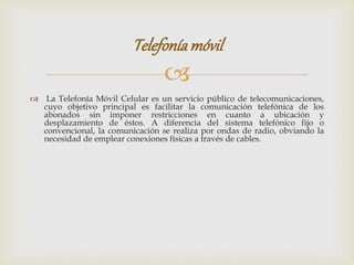 
 La Telefonía Móvil Celular es un servicio público de telecomunicaciones,
cuyo objetivo principal es facilitar la comunicación telefónica de los
abonados sin imponer restricciones en cuanto a ubicación y
desplazamiento de éstos. A diferencia del sistema telefónico fijo o
convencional, la comunicación se realiza por ondas de radio, obviando la
necesidad de emplear conexiones físicas a través de cables.
Telefoníamóvil
 