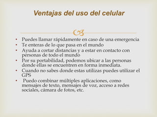 • Puedes llamar rápidamente en caso de una emergencia
• Te enteras de lo que pasa en el mundo
• Ayuda a cortar distancias y a estar en contacto con
personas de todo el mundo
• Por su portabilidad, podemos ubicar a las personas
donde ellas se encuentren en forma inmediata.
• Cuando no sabes donde estas utilizas puedes utilizar el
GPS
• Puedo combinar múltiples aplicaciones, como
mensajes de texto, mensajes de voz, acceso a redes
sociales, cámara de fotos, etc.
Ventajas del uso del celular
 