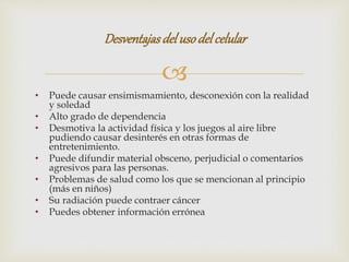 
• Puede causar ensimismamiento, desconexión con la realidad
y soledad
• Alto grado de dependencia
• Desmotiva la actividad física y los juegos al aire libre
pudiendo causar desinterés en otras formas de
entretenimiento.
• Puede difundir material obsceno, perjudicial o comentarios
agresivos para las personas.
• Problemas de salud como los que se mencionan al principio
(más en niños)
• Su radiación puede contraer cáncer
• Puedes obtener información errónea
Desventajasdelusodelcelular
 