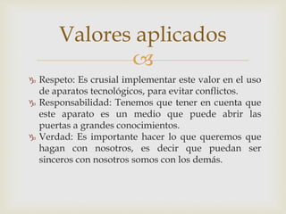 
 Respeto: Es crusial implementar este valor en el uso
de aparatos tecnológicos, para evitar conflictos.
 Responsabilidad: Tenemos que tener en cuenta que
este aparato es un medio que puede abrir las
puertas a grandes conocimientos.
 Verdad: Es importante hacer lo que queremos que
hagan con nosotros, es decir que puedan ser
sinceros con nosotros somos con los demás.
Valores aplicados
 