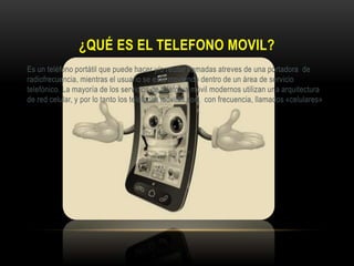 ¿QUÉ ES EL TELEFONO MOVIL?
Es un teléfono portátil que puede hacer y/o recibir llamadas atreves de una portadora de
radiofrecuencia, mientras el usuario se esta moviendo dentro de un área de servicio
telefónico. La mayoría de los servicios de telefonía móvil modernos utilizan una arquitectura
de red celular, y por lo tanto los teléfonos móviles son, con frecuencia, llamados «celulares»
 
