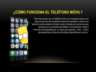 ¿CÓMO FUNCIONA EL TELÉFONO MÓVIL?
• Para comunicar con un teléfono móvil, es necesario estar en el
aarea área de alcance de la estación base del operador y recibir una
bgfbh señal de radio calidad suficiente: esta indicada por las barras que
ap aparecen en la pantalla del teléfono. Actualmente, están a
menudo acompa menudo acompañadas por un signo (por ejemplo, «4G» , «3G»)
Q que especifica el tipo de tecnología disponible en la zona .
 