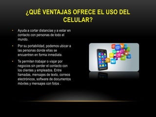 • Ayuda a cortar distancias y a estar en
contacto con personas de todo el
mundo.
• Por su portabilidad, podemos ubicar a
las personas donde ellas se
encuentren en forma inmediata.
• Te permiten trabajar o viajar por
negocios sin perder el contacto con
los clientes y empleados. Entre
llamadas, mensajes de texto, correos
electrónicos, software de documentos
móviles y mensajes con fotos .
¿QUÉ VENTAJAS OFRECE EL USO DEL
CELULAR?
 