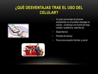 • Un gran porcentaje de jóvenes
estudiantes no se pueden despegar el
celular , constituye una fuente de baja
calidad académica; además de:
• Dependencia
• Perdida de tiempo
• Poca comunicación familiar y social
¿QUÉ DESVENTAJAS TRAE EL USO DEL
CELULAR?
 
