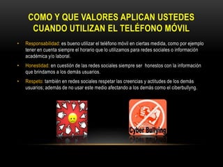 COMO Y QUE VALORES APLICAN USTEDES
CUANDO UTILIZAN EL TELÉFONO MÓVIL
• Responsabilidad: es bueno utilizar el teléfono móvil en ciertas medida, como por ejemplo
tener en cuenta siempre el horario que lo utilizamos para redes sociales o información
académica y/o laboral.
• Honestidad: en cuestión de las redes sociales siempre ser honestos con la información
que brindamos a los demás usuarios.
• Respeto: también en redes sociales respetar las creencias y actitudes de los demás
usuarios; además de no usar este medio afectando a los demás como el ciberbullyng.
 