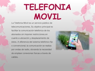 TELEFONIA
MOVIL
La Telefonía Móvil es un servicio público de
telecomunicaciones, Su objetivo principal es
facilitar la comunicación telefónica de los
abonados sin imponer restricciones en
cuanto a ubicación y desplazamiento de
éstos. A diferencia del sistema telefónico fijo
o convencional, la comunicación se realiza
por ondas de radio, obviando la necesidad
de emplear conexiones físicas a través de
cables.
 