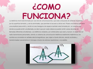 ¿COMO
FUNCIONA?La telefonía móvil está formada por una red de comunicaciones, que está compuesta de antenas repartidas
por la superficie terrestre, y de los terminales, que permiten el acceso a dicha red. Posee una antena que tiene
una amplitud para emitir y recibir en ese hexágono de espacio también esta formada por un canal es por
donde se puede emitir una llamada, es decir que por cada célula se pueden emitir varias decenas de
llamadas diferentes simultaneas. Los teléfonos celulares, por sofisticados que sean y luzcan, no dejan de ser
radio transmisores personales, siendo un sistema de comunicación telefónica totalmente inalámbrica, los
sonidos se convierten en señales electromagnéticas, que viajan a través del aire, siendo recibidas y
transformadas nuevamente en mensaje a través de antenas repetidoras o vía satélite.
 