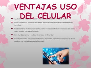 VENTAJAS USO
DEL CELULAR Ayuda a cortar distancias y a estar en contacto con personas de todo el mundo
 Por su portabilidad, podemos ubicar a las personas donde ellas se encuentren en forma
inmediata.
 Puedo combinar múltiples aplicaciones, como mensajes de texto, mensajes de voz, acceso a
redes sociales, cámara de fotos, etc.
 Han difundido noticias y hechos relevantes a nivel mundial
 Cuando los medios convencionales han sido silenciados, las redes sociales a través de los
celulares han ayudado a despejar la verdad.
 