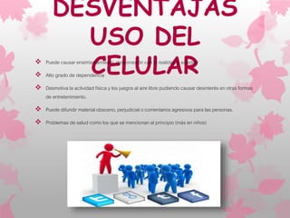 DESVENTAJAS
USO DEL
CELULAR Puede causar ensimismamiento, desconexión con la realidad y soledad
 Alto grado de dependencia
 Desmotiva la actividad física y los juegos al aire libre pudiendo causar desinterés en otras formas
de entretenimiento.
 Puede difundir material obsceno, perjudicial o comentarios agresivos para las personas.
 Problemas de salud como los que se mencionan al principio (más en niños)
 