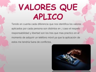 VALORES QUE
APLICO
Tenido en cuenta cada diferencia que nos identifica los valores
aplicados por cada persona son distintos en ,i caso el respeto
responsabilidad y libertad son los tres que mas practico en el
momento de adquirir un teléfono móvil ya que la aplicación de
estos me tendría fuera de conflictos.
 