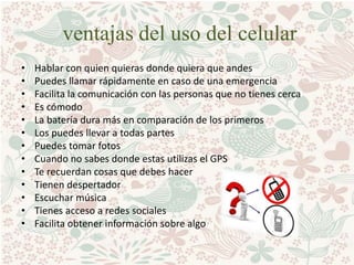 ventajas del uso del celular
• Hablar con quien quieras donde quiera que andes
• Puedes llamar rápidamente en caso de una emergencia
• Facilita la comunicación con las personas que no tienes cerca
• Es cómodo
• La batería dura más en comparación de los primeros
• Los puedes llevar a todas partes
• Puedes tomar fotos
• Cuando no sabes donde estas utilizas el GPS
• Te recuerdan cosas que debes hacer
• Tienen despertador
• Escuchar música
• Tienes acceso a redes sociales
• Facilita obtener información sobre algo
 