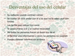 Desventajas del uso del celular
• Su radiación puede contraer cáncer
• Se vuelve un vicio andar con el si es que no lo sabes usar con
limites
• Las tarifas que cobran son caras
• Te acostumbras a él y se vuelve necesidad
• No todas las personas hacen un buen uso de el
• Al facilitar una información a veces las personas no razonan
• Puedes obtener información errónea
 