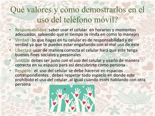 Qué valores y cómo demostrarlos en el
uso del teléfono móvil?
• Responsabilidad: saber usar el celular en horarios y momentos
adecuados sabiendo que el tiempo te rinda en como lo manejes
• Verdad : lo que hagas en tu celular es de responsabilidad y de
verdad ya que te puedes estar engañando con el mal uso de este
• Libertad: usar de manera correcta el celular hará que este tenga
buenos fines sociales y personales
• Justicia: debes ser justo con el uso del celular y usarlo de manera
correcta en su espacio para así descubrirte como persona .
• Respeto: el uso del celular se debe hacerse en espacios
correspondientes , debes respetar todo espacio en donde este
prohibido el uso del celular ,al igual cuando estés hablando con otra
persona
 