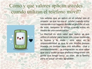 Cómo y qué valores aplican ustedes
cuando utilizan el teléfono móvil?
Los valores que yo aplico en el celular son el
respeto ya que no uso el celular cuando estoy
comiendo o en lugares donde se prohíbe el uso
de este, tampoco lo utilizo cuando estoy en
medio de una conversación .
La libertad es otro valor que aplico ya que
utilizo el celular para hacer mis cosas midiendo
lo bueno y lo malo , otro valor es la
responsabilidad ya que lo uso mucho tiempo
manejo mi tiempo para mis estudios chat y
entretenimiento . La integración es otro valor
que uso y acato ya que prefiero integrarme con
gente que tengo cerca ya sean de la familia
para así pasar un rato agradable .
 