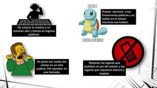 No colocar la música a un
volumen alto y menos en lugares
públicos.
No gritar por medio del
celular en un sitio
publico. Por ejemplo: en
una llamada,
Prestar atención a los
funcionarios públicos y no
hablar en el celular
mientras nos hablan.
Respetar los lugares que
prohíban el uso del celular, y los
lugares que requieran silencio y
respeto.
 