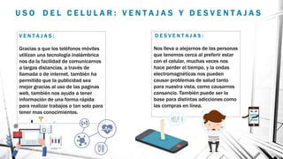 U S O D E L C E L U L A R : V E N T A J A S Y D E S V E N T A J A S
V E N T A J A S :
Gracias a que los teléfonos móviles
utilizan una tecnología inalámbrica
nos da la facilidad de comunicarnos
a largas distancias, a través de
llamada o de internet, también ha
permitido que la publicidad sea
mejor gracias al uso de las paginas
web, también nos ayuda a tener
información de una forma rápida
para realizar trabajos o tan solo para
tener mas conocimientos.
D E S V E N T A J A S :
Nos lleva a alejarnos de las personas
que tenemos cerca al preferir estar
con el celular, muchas veces nos
hace perder el tiempo, y la ondas
electromagnéticas nos pueden
causar problemas de salud tanto
para nuestra vista, como causarnos
cansancio. También puede ser la
base para distintas adicciones como
las compras en línea.
 